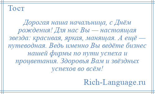 
    Дорогая наша начальница, с Днём рождения! Для нас Вы — настоящая звезда: красивая, яркая, манящая. А ещё — путеводная. Ведь именно Вы ведёте бизнес нашей фирмы по пути успеха и процветания. Здоровья Вам и звёздных успехов во всём!