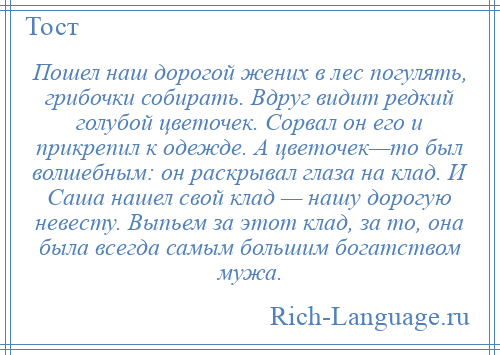 
    Пошел наш дорогой жених в лес погулять, грибочки собирать. Вдруг видит редкий голубой цветочек. Сорвал он его и прикрепил к одежде. А цветочек—то был волшебным: он раскрывал глаза на клад. И Саша нашел свой клад — нашу дорогую невесту. Выпьем за этот клад, за то, она была всегда самым большим богатством мужа.