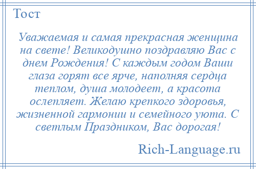 
    Уважаемая и самая прекрасная женщина на свете! Великодушно поздравляю Вас с днем Рождения! С каждым годом Ваши глаза горят все ярче, наполняя сердца теплом, душа молодеет, а красота ослепляет. Желаю крепкого здоровья, жизненной гармонии и семейного уюта. С светлым Праздником, Вас дорогая!