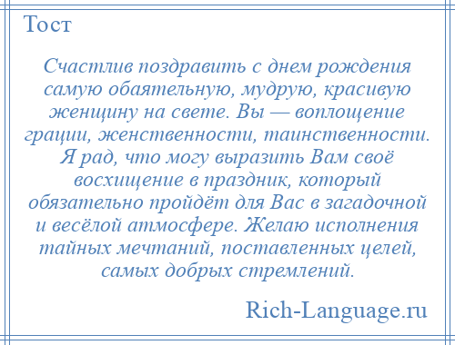 
    Счастлив поздравить с днем рождения самую обаятельную, мудрую, красивую женщину на свете. Вы — воплощение грации, женственности, таинственности. Я рад, что могу выразить Вам своё восхищение в праздник, который обязательно пройдёт для Вас в загадочной и весёлой атмосфере. Желаю исполнения тайных мечтаний, поставленных целей, самых добрых стремлений.