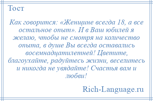 
    Как говорится: «Женщине всегда 18, а все остальное опыт». И в Ваш юбилей я желаю, чтобы не смотря на количество опыта, в душе Вы всегда оставались восемнадцатилетней! Цветите, благоухайте, радуйтесь жизни, веселитесь и никогда не увядайте! Счастья вам и любви!