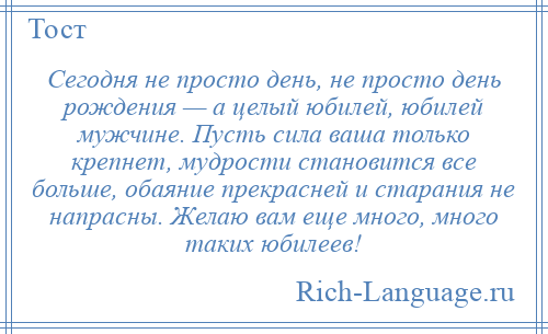 
    Сегодня не просто день, не просто день рождения — а целый юбилей, юбилей мужчине. Пусть сила ваша только крепнет, мудрости становится все больше, обаяние прекрасней и старания не напрасны. Желаю вам еще много, много таких юбилеев!
