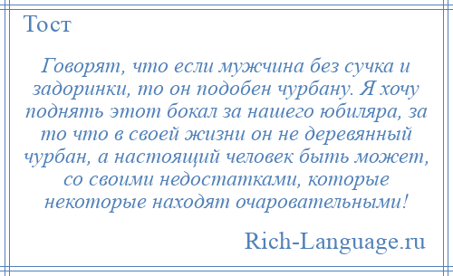 
    Говорят, что если мужчина без сучка и задоринки, то он подобен чурбану. Я хочу поднять этот бокал за нашего юбиляра, за то что в своей жизни он не деревянный чурбан, а настоящий человек быть может, со своими недостатками, которые некоторые находят очаровательными!