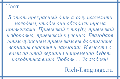
    В этот прекрасный день я хочу пожелать молодым, чтобы они обладали тремя привычками. Привычкой к труду, привычкой к здоровью, привычкой к учению. Благодаря этим чудесным привычкам вы достигнете вершины счастья и гармонии. И вместе с вами на этой вершине непременно будет находиться ваша Любовь ... За любовь!