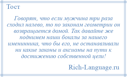 
    Говорят, что если мужчина три раза сходил налево, то по законам геометрии он возвращается домой. Так давайте же поднимем наши бокалы за нашего именинника, что бы его, не останавливали ни какие законы и аксиомы на пути к достижению собственной цели!