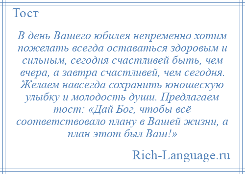
    В день Вашего юбилея непременно хотим пожелать всегда оставаться здоровым и сильным, сегодня счастливей быть, чем вчера, а завтра счастливей, чем сегодня. Желаем навсегда сохранить юношескую улыбку и молодость души. Предлагаем тост: «Дай Бог, чтобы всё соответствовало плану в Вашей жизни, а план этот был Ваш!»