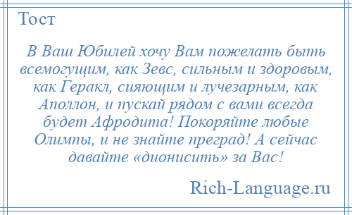 
    В Ваш Юбилей хочу Вам пожелать быть всемогущим, как Зевс, сильным и здоровым, как Геракл, сияющим и лучезарным, как Аполлон, и пускай рядом с вами всегда будет Афродита! Покоряйте любые Олимпы, и не знайте преград! А сейчас давайте «дионисить» за Вас!