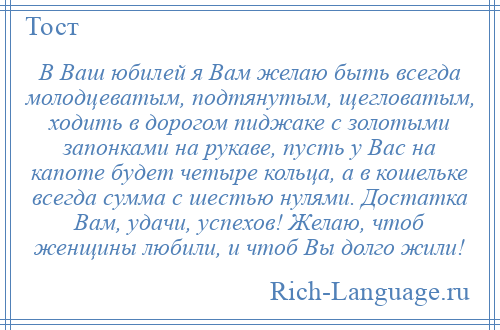 
    В Ваш юбилей я Вам желаю быть всегда молодцеватым, подтянутым, щегловатым, ходить в дорогом пиджаке с золотыми запонками на рукаве, пусть у Вас на капоте будет четыре кольца, а в кошельке всегда сумма с шестью нулями. Достатка Вам, удачи, успехов! Желаю, чтоб женщины любили, и чтоб Вы долго жили!