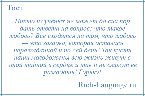 
    Никто из ученых не может до сих пор дать ответа на вопрос: что такое любовь? Все сходятся на том, что любовь — это загадка, которая осталась неразгаданной и по сей день! Так пусть наши молодожены всю жизнь живут с этой тайной в сердце и так и не смогут ее разгадать! Горько!