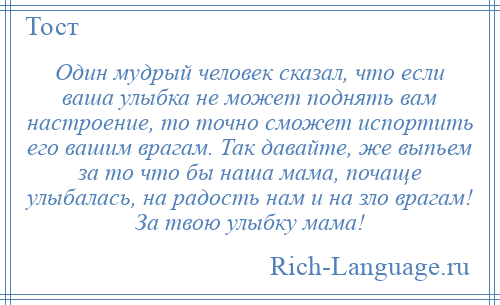 
    Один мудрый человек сказал, что если ваша улыбка не может поднять вам настроение, то точно сможет испортить его вашим врагам. Так давайте, же выпьем за то что бы наша мама, почаще улыбалась, на радость нам и на зло врагам! За твою улыбку мама!