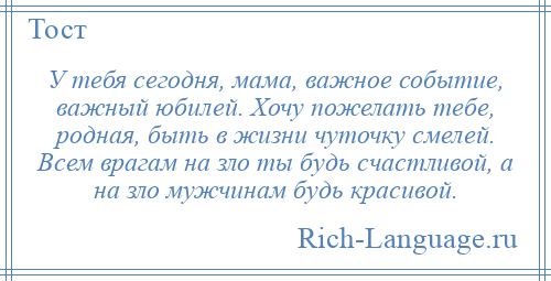 
    У тебя сегодня, мама, важное событие, важный юбилей. Хочу пожелать тебе, родная, быть в жизни чуточку смелей. Всем врагам на зло ты будь счастливой, а на зло мужчинам будь красивой.