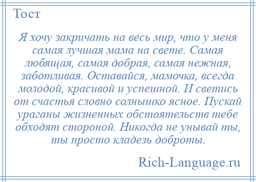 
    Я хочу закричать на весь мир, что у меня самая лучшая мама на свете. Самая любящая, самая добрая, самая нежная, заботливая. Оставайся, мамочка, всегда молодой, красивой и успешной. И светись от счастья словно солнышко ясное. Пускай ураганы жизненных обстоятельств тебе обходят стороной. Никогда не унывай ты, ты просто кладезь доброты.