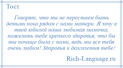 
    Говорят, что мы не перестаем быть детьми пока рядом с нами матери. Я хочу в твой юбилей наша любимая мамочка, пожелать тебе крепкого здоровья, что бы ты почаще была с нами, ведь мы все тебя очень любим! Здоровья и долголетия тебе!