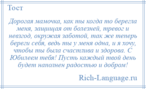 
    Дорогая мамочка, как ты когда то берегла меня, защищая от болезней, тревог и невзгод, окружая заботой, так же теперь береги себя, ведь ты у меня одна, и я хочу, чтобы ты была счастлива и здорова. С Юбилеем тебя! Пусть каждый твой день будет наполнен радостью и добром!