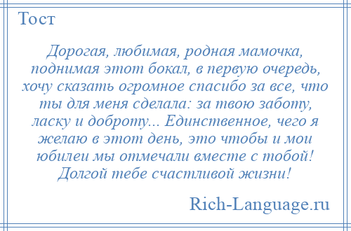 
    Дорогая, любимая, родная мамочка, поднимая этот бокал, в первую очередь, хочу сказать огромное спасибо за все, что ты для меня сделала: за твою заботу, ласку и доброту... Единственное, чего я желаю в этот день, это чтобы и мои юбилеи мы отмечали вместе с тобой! Долгой тебе счастливой жизни!