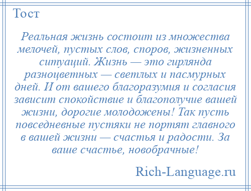 
    Реальная жизнь состоит из множества мелочей, пустых слов, споров, жизненных ситуаций. Жизнь — это гирлянда разноцветных — светлых и пасмурных дней. И от вашего благоразумия и согласия зависит спокойствие и благополучие вашей жизни, дорогие молодожены! Так пусть повседневные пустяки не портят главного в вашей жизни — счастья и радости. За ваше счастье, новобрачные!