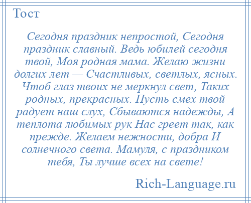 
    Сегодня праздник непростой, Сегодня праздник славный. Ведь юбилей сегодня твой, Моя родная мама. Желаю жизни долгих лет — Счастливых, светлых, ясных. Чтоб глаз твоих не меркнул свет, Таких родных, прекрасных. Пусть смех твой радует наш слух, Сбываются надежды, А теплота любимых рук Нас греет так, как прежде. Желаем нежности, добра И солнечного света. Мамуля, с праздником тебя, Ты лучше всех на свете!