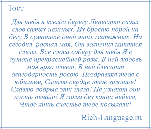 
    Для тебя я всегда берегу Лепестки своих слов самых нежных. Их бросаю порой на бегу В суматохе дней этих мятежных. Но сегодня, родная моя, От волнения катятся слезы. Все слова соберу для тебя Я в бутоне прекраснейшей розы. В ней любовь моя ярко алеет, В ней блестит благодарность росою. Поздравляя тебя с юбилеем, Славлю сердце твое золотое! Славлю добрые эти глаза! Не узнают они пусть печали! Я молю без конца небеса, Чтоб лишь счастье тебе посылали!