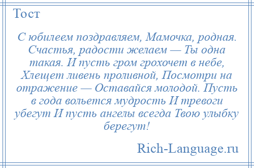 
    С юбилеем поздравляем, Мамочка, родная. Счастья, радости желаем — Ты одна такая. И пусть гром грохочет в небе, Хлещет ливень проливной, Посмотри на отражение — Оставайся молодой. Пусть в года вольется мудрость И тревоги убегут И пусть ангелы всегда Твою улыбку берегут!