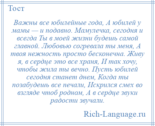 
    Важны все юбилейные года, А юбилей у мамы — и подавно. Мамулечка, сегодня и всегда Ты в моей жизни будешь самой главной. Любовью согревала ты меня, А твоя нежность просто бесконечна. Живу я, в сердце это все храня, И так хочу, чтобы жила ты вечно. Пусть юбилей сегодня станет днем, Когда ты позабудешь все печали, Искрился смех во взгляде чтоб родном, А в сердце звуки радости звучали.