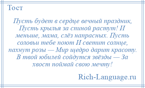 
    Пусть будет в сердце вечный праздник, Пусть крылья за спиной растут! И меньше, мама, слёз напрасных. Пусть соловьи тебе поют И светит солнце, пахнут розы — Мир щедро дарит красоту. В твой юбилей сойдутся звёзды — За хвост поймай свою мечту!