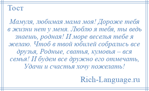 
    Мамуля, любимая мама моя! Дороже тебя в жизни нет у меня. Люблю я тебя, ты ведь знаешь, родная! И море веселья тебе я желаю. Чтоб в твой юбилей собрались все друзья, Родные, сватья, кумовья – вся семья! И будем все дружно его отмечать, Удачи и счастья хочу пожелать!