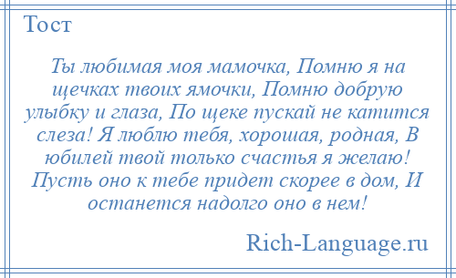 
    Ты любимая моя мамочка, Помню я на щечках твоих ямочки, Помню добрую улыбку и глаза, По щеке пускай не катится слеза! Я люблю тебя, хорошая, родная, В юбилей твой только счастья я желаю! Пусть оно к тебе придет скорее в дом, И останется надолго оно в нем!
