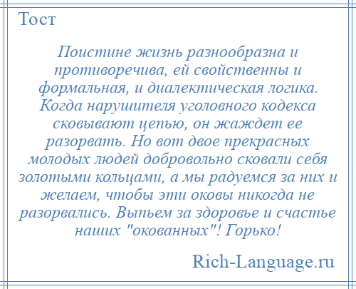 
    Поистине жизнь разнообразна и противоречива, ей свойственны и формальная, и диалектическая логика. Когда нарушителя уголовного кодекса сковывают цепью, он жаждет ее разорвать. Но вот двое прекрасных молодых людей добровольно сковали себя золотыми кольцами, а мы радуемся за них и желаем, чтобы эти оковы никогда не разорвались. Выпьем за здоровье и счастье наших окованных ! Горько!