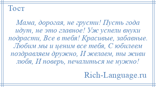 
    Мама, дорогая, не грусти! Пусть года идут, не это главное! Уж успели внуки подрасти, Все в тебя! Красивые, забавные. Любим мы и ценим все тебя, С юбилеем поздравляем дружно, И желаем, ты живи любя, И поверь, печалиться не нужно!