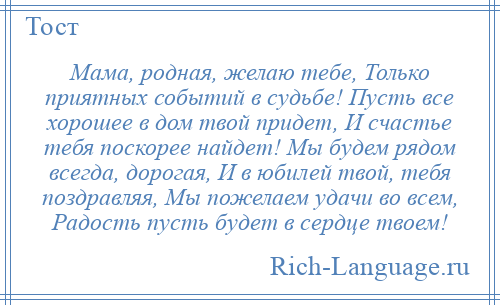 
    Мама, родная, желаю тебе, Только приятных событий в судьбе! Пусть все хорошее в дом твой придет, И счастье тебя поскорее найдет! Мы будем рядом всегда, дорогая, И в юбилей твой, тебя поздравляя, Мы пожелаем удачи во всем, Радость пусть будет в сердце твоем!