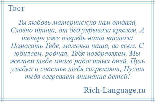 
    Ты любовь материнскую нам отдала, Словно птица, от бед укрывала крылом. А теперь уже очередь наша настала Помогать Тебе, мамочка наша, во всем. С юбилеем, родная. Тебя поздравляем, Мы желаем тебе много радостных дней, Пуль улыбки и счастье тебя согревают, Пусть тебя согревает внимание детей!