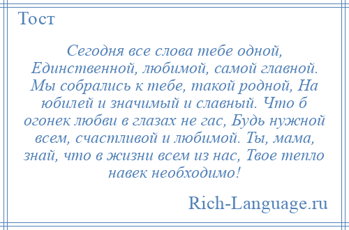 
    Сегодня все слова тебе одной, Единственной, любимой, самой главной. Мы собрались к тебе, такой родной, На юбилей и значимый и славный. Что б огонек любви в глазах не гас, Будь нужной всем, счастливой и любимой. Ты, мама, знай, что в жизни всем из нас, Твое тепло навек необходимо!