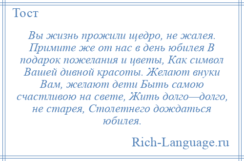 
    Вы жизнь прожили щедро, не жалея. Примите же от нас в день юбилея В подарок пожелания и цветы, Как символ Вашей дивной красоты. Желают внуки Вам, желают дети Быть самою счастливою на свете, Жить долго—долго, не старея, Столетнего дождаться юбилея.
