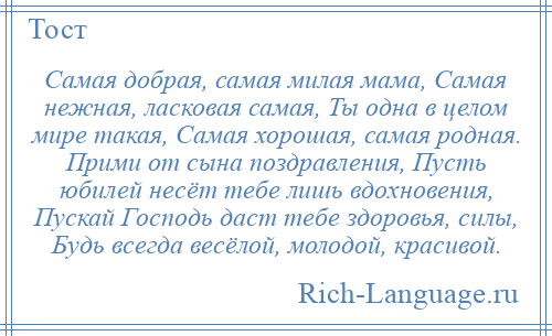 
    Самая добрая, самая милая мама, Самая нежная, ласковая самая, Ты одна в целом мире такая, Самая хорошая, самая родная. Прими от сына поздравления, Пусть юбилей несёт тебе лишь вдохновения, Пускай Господь даст тебе здоровья, силы, Будь всегда весёлой, молодой, красивой.