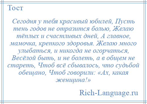 
    Сегодня у тебя красивый юбилей, Пусть тень годов не отразится болью, Желаю тёплых и счастливых дней, А главное, мамочка, крепкого здоровья. Желаю много улыбаться, и никогда не огорчаться, Весёлой быть, и не болеть, а в общем не стареть, Чтоб всё сбывалось, что судьбой обещано, Чтоб говорили: «Ах, какая женщина!»