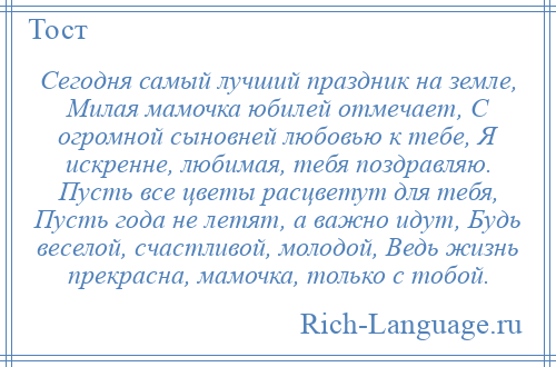 
    Сегодня самый лучший праздник на земле, Милая мамочка юбилей отмечает, С огромной сыновней любовью к тебе, Я искренне, любимая, тебя поздравляю. Пусть все цветы расцветут для тебя, Пусть года не летят, а важно идут, Будь веселой, счастливой, молодой, Ведь жизнь прекрасна, мамочка, только с тобой.