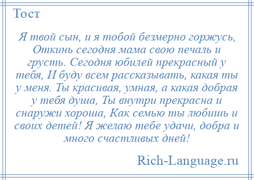 
    Я твой сын, и я тобой безмерно горжусь, Откинь сегодня мама свою печаль и грусть. Сегодня юбилей прекрасный у тебя, И буду всем рассказывать, какая ты у меня. Ты красивая, умная, а какая добрая у тебя душа, Ты внутри прекрасна и снаружи хороша, Как семью ты любишь и своих детей! Я желаю тебе удачи, добра и много счастливых дней!