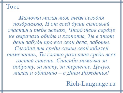 
    Мамочка милая моя, тебя сегодня поздравляю, И от всей души сыновьей счастья я тебе желаю, Чтоб твое сердце не омрачали обиды и хлопоты, Ты в этот день забудь про все свои дела, заботы. Сегодня ты среди семьи свой юбилей отмечаешь, Ты словно роза алая средь всех гостей сияешь. Спасибо мамочка за доброту, за ласку, за терпенье, Целую, милая и обнимаю – с Днем Рожденья!