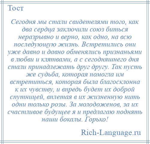 
    Сегодня мы стали свидетелями того, как два сердца заключили союз биться неразрывно и верно, как одно, на всю последующую жизнь. Встретились они уже давно и давно обменялись признаньями в любви и клятвами, а с сегодняшнего дня стали принадлежать друг другу. Так пусть же судьба, которая помогла им встретиться, которая была благосклонна к их чувству, и впредь будет их доброй спутницей, вплетая в их жизненную нить одни только розы. За молодоженов, за их счастливое будущее я и предлагаю поднять наши бокалы. Горько!