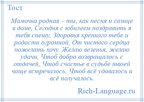 
    Мамочка родная – ты, как песня и солнце в доме, Сегодня с юбилеем поздравить я тебя спешу, Здоровья крепкого тебе и радости огромной, От чистого сердца пожелать хочу. Желаю везенья, желаю удачи, Чтоб добро возвращалось с отдачей, Чтоб счастье в судьбе твоей чаще встречалось, Чтоб всё удавалось и всё получалось.