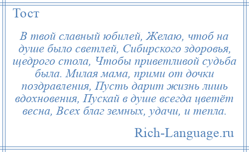 
    В твой славный юбилей, Желаю, чтоб на душе было светлей, Сибирского здоровья, щедрого стола, Чтобы приветливой судьба была. Милая мама, прими от дочки поздравления, Пусть дарит жизнь лишь вдохновения, Пускай в душе всегда цветёт весна, Всех благ земных, удачи, и тепла.