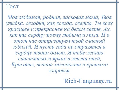 
    Моя любимая, родная, ласковая мама, Твоя улыбка, сегодня, как всегда, светла, Ты всех красивее и прекраснее на белом свете, Ах, как ты сердцу моему любима и мила. И в этот час отпразднуем твой славный юбилей, И пусть года не отразятся в сердце твоем болью, Я тебе желаю счастливых и ярких в жизни дней, Красоты, вечной молодости и крепкого здоровья.