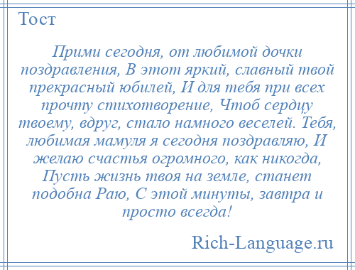 
    Прими сегодня, от любимой дочки поздравления, В этот яркий, славный твой прекрасный юбилей, И для тебя при всех прочту стихотворение, Чтоб сердцу твоему, вдруг, стало намного веселей. Тебя, любимая мамуля я сегодня поздравляю, И желаю счастья огромного, как никогда, Пусть жизнь твоя на земле, станет подобна Раю, С этой минуты, завтра и просто всегда!