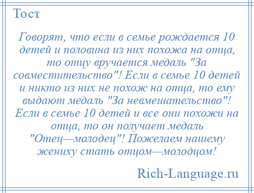 
    Говорят, что если в семье рождается 10 детей и половина из них похожа на отца, то отцу вручается медаль За совместительство ! Если в семье 10 детей и никто из них не похож на отца, то ему выдают медаль За невмешательство ! Если в семье 10 детей и все они похожи на отца, то он получает медаль Отец—молодец ! Пожелаем нашему жениху стать отцом—молодцом!