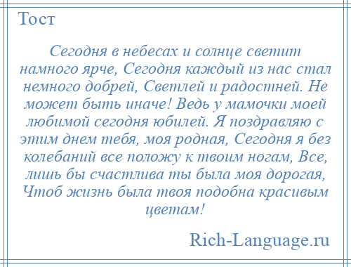 
    Сегодня в небесах и солнце светит намного ярче, Сегодня каждый из нас стал немного добрей, Светлей и радостней. Не может быть иначе! Ведь у мамочки моей любимой сегодня юбилей. Я поздравляю с этим днем тебя, моя родная, Сегодня я без колебаний все положу к твоим ногам, Все, лишь бы счастлива ты была моя дорогая, Чтоб жизнь была твоя подобна красивым цветам!