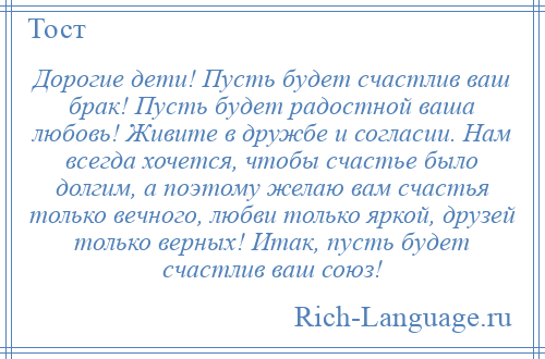 
    Дорогие дети! Пусть будет счастлив ваш брак! Пусть будет радостной ваша любовь! Живите в дружбе и согласии. Нам всегда хочется, чтобы счастье было долгим, а поэтому желаю вам счастья только вечного, любви только яркой, друзей только верных! Итак, пусть будет счастлив ваш союз!