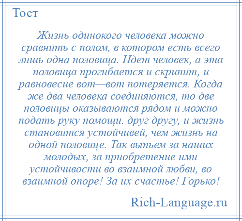 
    Жизнь одинокого человека можно сравнить с полом, в котором есть всего лишь одна половица. Идет человек, а эта половица прогибается и скрипит, и равновесие вот—вот потеряется. Когда же два человека соединяются, то две половицы оказываются рядом и можно подать руку помощи. друг другу, и жизнь становится устойчивей, чем жизнь на одной половице. Так выпьем за наших молодых, за приобретение ими устойчивости во взаимной любви, во взаимной опоре! За их счастье! Горько!