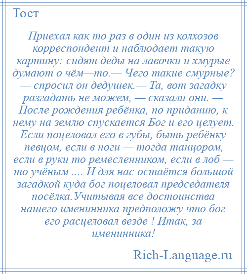 
    Приехал как то раз в один из колхозов корреспондент и наблюдает такую картину: сидят деды на лавочки и хмурые думают о чём—то.— Чего такие смурные? — спросил он дедушек.— Та, вот загадку разгадать не можем, — сказали они. — После рождения ребёнка, по приданию, к нему на землю спускается Бог и его целует. Если поцеловал его в губы, быть ребёнку певцом, если в ноги — тогда танцором, если в руки то ремесленником, если в лоб — то учёным .... И для нас остаётся большой загадкой куда бог поцеловал председателя посёлка.Учитывая все достоинства нашего именинника предположу что бог его расцеловал везде ! Итак, за именинника!