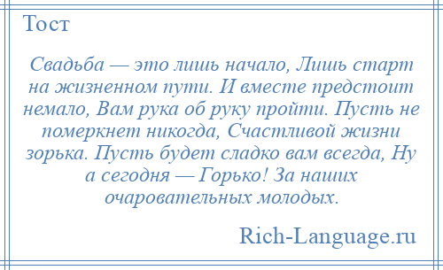 
    Свадьба — это лишь начало, Лишь старт на жизненном пути. И вместе предстоит немало, Вам рука об руку пройти. Пусть не померкнет никогда, Счастливой жизни зорька. Пусть будет сладко вам всегда, Ну а сегодня — Горько! За наших очаровательных молодых.