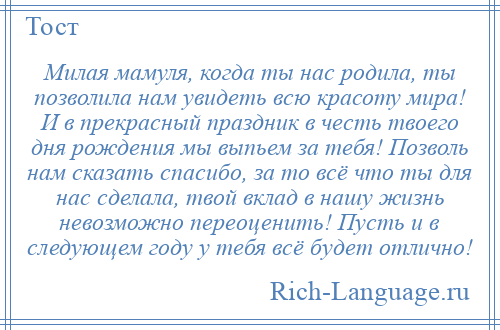 
    Милая мамуля, когда ты нас родила, ты позволила нам увидеть всю красоту мира! И в прекрасный праздник в честь твоего дня рождения мы выпьем за тебя! Позволь нам сказать спасибо, за то всё что ты для нас сделала, твой вклад в нашу жизнь невозможно переоценить! Пусть и в следующем году у тебя всё будет отлично!